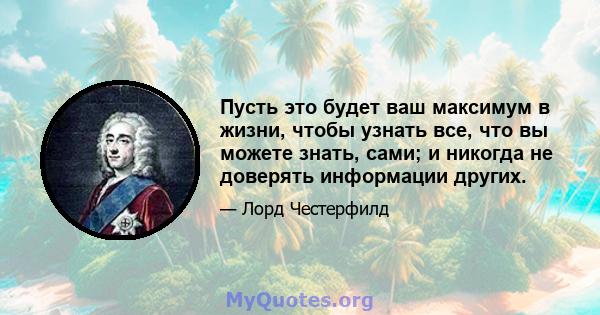 Пусть это будет ваш максимум в жизни, чтобы узнать все, что вы можете знать, сами; и никогда не доверять информации других.