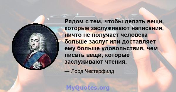 Рядом с тем, чтобы делать вещи, которые заслуживают написания, ничто не получает человека больше заслуг или доставляет ему больше удовольствия, чем писать вещи, которые заслуживают чтения.