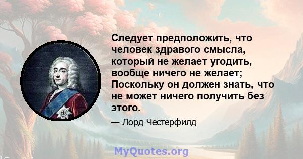 Следует предположить, что человек здравого смысла, который не желает угодить, вообще ничего не желает; Поскольку он должен знать, что не может ничего получить без этого.