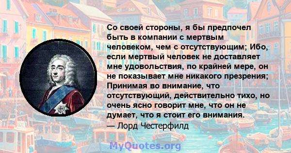 Со своей стороны, я бы предпочел быть в компании с мертвым человеком, чем с отсутствующим; Ибо, если мертвый человек не доставляет мне удовольствия, по крайней мере, он не показывает мне никакого презрения; Принимая во