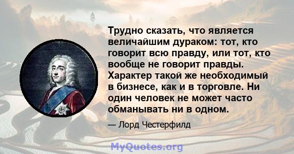 Трудно сказать, что является величайшим дураком: тот, кто говорит всю правду, или тот, кто вообще не говорит правды. Характер такой же необходимый в бизнесе, как и в торговле. Ни один человек не может часто обманывать