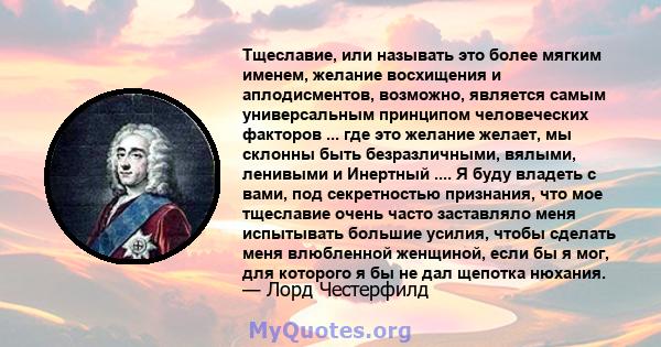 Тщеславие, или называть это более мягким именем, желание восхищения и аплодисментов, возможно, является самым универсальным принципом человеческих факторов ... где это желание желает, мы склонны быть безразличными,