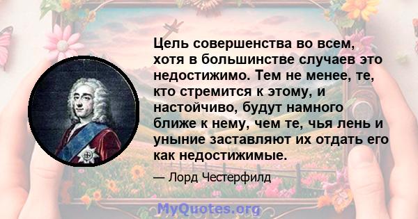 Цель совершенства во всем, хотя в большинстве случаев это недостижимо. Тем не менее, те, кто стремится к этому, и настойчиво, будут намного ближе к нему, чем те, чья лень и уныние заставляют их отдать его как