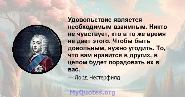 Удовольствие является необходимым взаимным. Никто не чувствует, кто в то же время не дает этого. Чтобы быть довольным, нужно угодить. То, что вам нравится в других, в целом будет порадовать их в вас.