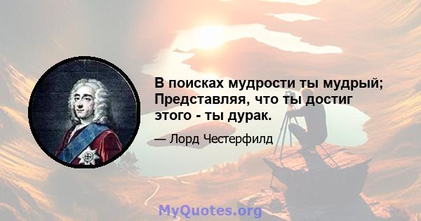 В поисках мудрости ты мудрый; Представляя, что ты достиг этого - ты дурак.