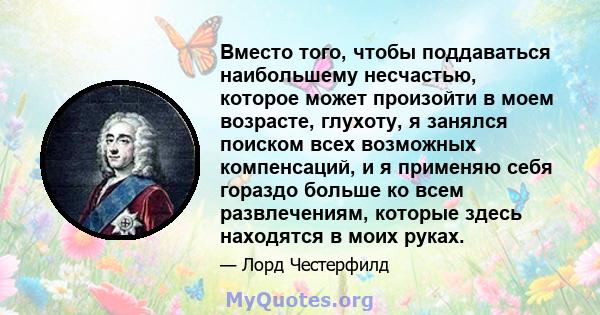 Вместо того, чтобы поддаваться наибольшему несчастью, которое может произойти в моем возрасте, глухоту, я занялся поиском всех возможных компенсаций, и я применяю себя гораздо больше ко всем развлечениям, которые здесь