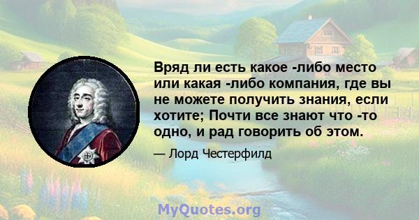 Вряд ли есть какое -либо место или какая -либо компания, где вы не можете получить знания, если хотите; Почти все знают что -то одно, и рад говорить об этом.