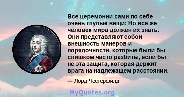 Все церемонии сами по себе очень глупые вещи; Но все же человек мира должен их знать. Они представляют собой внешность манеров и порядочности, которые были бы слишком часто разбиты, если бы не эта защита, которая держит 