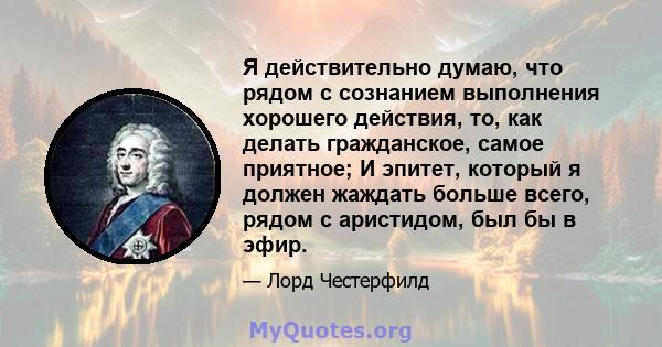 Я действительно думаю, что рядом с сознанием выполнения хорошего действия, то, как делать гражданское, самое приятное; И эпитет, который я должен жаждать больше всего, рядом с аристидом, был бы в эфир.