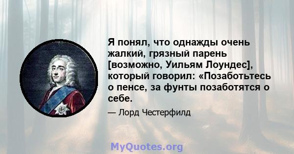 Я понял, что однажды очень жалкий, грязный парень [возможно, Уильям Лоундес], который говорил: «Позаботьтесь о пенсе, за фунты позаботятся о себе.