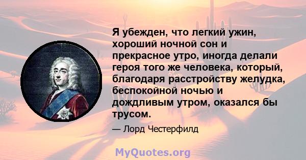 Я убежден, что легкий ужин, хороший ночной сон и прекрасное утро, иногда делали героя того же человека, который, благодаря расстройству желудка, беспокойной ночью и дождливым утром, оказался бы трусом.