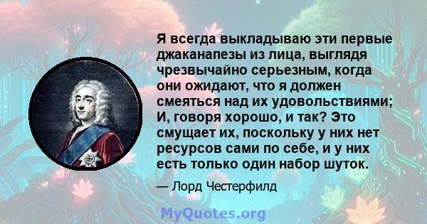 Я всегда выкладываю эти первые джаканапезы из лица, выглядя чрезвычайно серьезным, когда они ожидают, что я должен смеяться над их удовольствиями; И, говоря хорошо, и так? Это смущает их, поскольку у них нет ресурсов