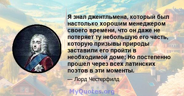 Я знал джентльмена, который был настолько хорошим менеджером своего времени, что он даже не потеряет ту небольшую его часть, которую призывы природы заставили его пройти в необходимой доме; Но постепенно прошел через