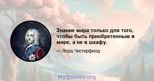 Знание мира только для того, чтобы быть приобретенным в мире, а не в шкафу.