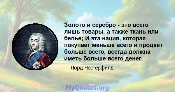 Золото и серебро - это всего лишь товары, а также ткань или белье; И эта нация, которая покупает меньше всего и продает больше всего, всегда должна иметь больше всего денег.