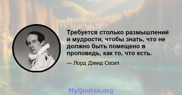 Требуется столько размышлений и мудрости, чтобы знать, что не должно быть помещено в проповедь, как то, что есть.