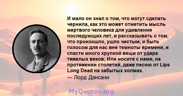 И мало он знал о том, что могут сделать чернила, как это может отметить мысль мертвого человека для удивления последующих лет, и рассказывать о том, что произошло, ушло чистым, и быть голосом для нас вне темноты