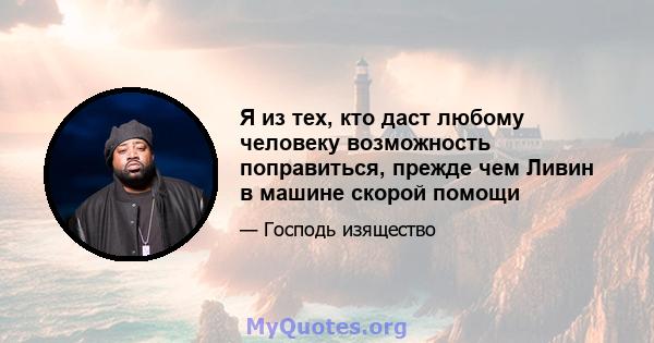 Я из тех, кто даст любому человеку возможность поправиться, прежде чем Ливин в машине скорой помощи