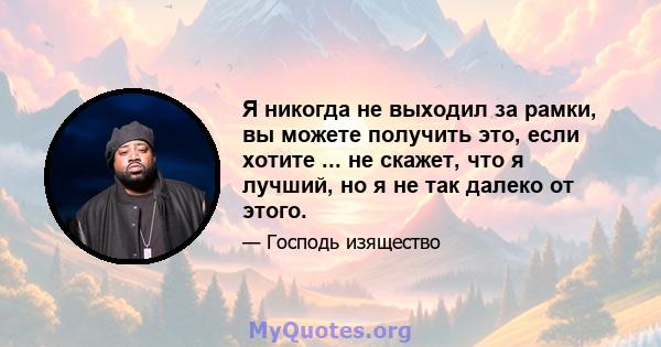 Я никогда не выходил за рамки, вы можете получить это, если хотите ... не скажет, что я лучший, но я не так далеко от этого.