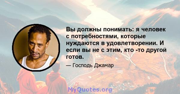 Вы должны понимать: я человек с потребностями, которые нуждаются в удовлетворении. И если вы не с этим, кто -то другой готов.