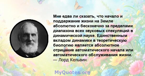 Мне едва ли сказать, что начало и поддержание жизни на Земле абсолютно и бесконечно за пределами диапазона всех звуковых спекуляций в динамической науке. Единственным вкладом динамики в теоретическую биологию является