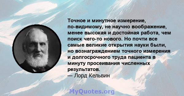 Точное и минутное измерение, по-видимому, не научно воображение, менее высокая и достойная работа, чем поиск чего-то нового. Но почти все самые великие открытия науки были, но вознаграждением точного измерения и