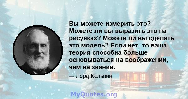 Вы можете измерить это? Можете ли вы выразить это на рисунках? Можете ли вы сделать это модель? Если нет, то ваша теория способна больше основываться на воображении, чем на знании.