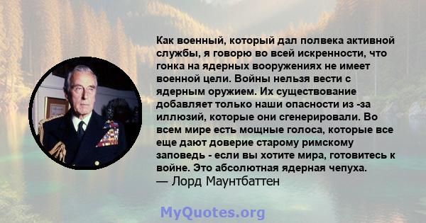 Как военный, который дал полвека активной службы, я говорю во всей искренности, что гонка на ядерных вооружениях не имеет военной цели. Войны нельзя вести с ядерным оружием. Их существование добавляет только наши