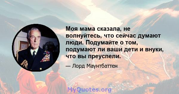 Моя мама сказала, не волнуйтесь, что сейчас думают люди. Подумайте о том, подумают ли ваши дети и внуки, что вы преуспели.