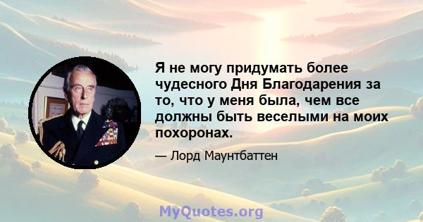 Я не могу придумать более чудесного Дня Благодарения за то, что у меня была, чем все должны быть веселыми на моих похоронах.