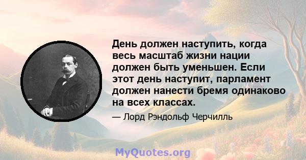 День должен наступить, когда весь масштаб жизни нации должен быть уменьшен. Если этот день наступит, парламент должен нанести бремя одинаково на всех классах.