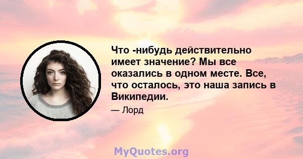 Что -нибудь действительно имеет значение? Мы все оказались в одном месте. Все, что осталось, это наша запись в Википедии.