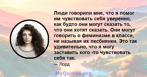 Люди говорили мне, что я помог им чувствовать себя уверенно, как будто они могут сказать то, что они хотят сказать. Они могут говорить о феминизме в классе, не называя их лесбиянки. Это так удивительно, что я могу