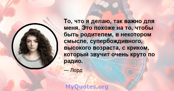 То, что я делаю, так важно для меня. Это похоже на то, чтобы быть родителем, в некотором смысле, супербождивного, высокого возраста, с криком, который звучит очень круто по радио.