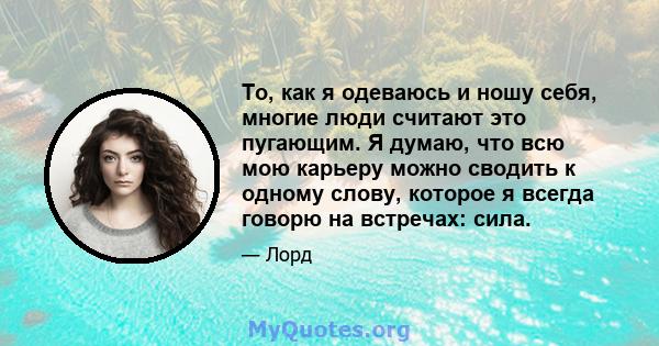 То, как я одеваюсь и ношу себя, многие люди считают это пугающим. Я думаю, что всю мою карьеру можно сводить к одному слову, которое я всегда говорю на встречах: сила.