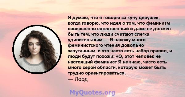 Я думаю, что я говорю за кучу девушек, когда говорю, что идея о том, что феминизм совершенно естественный и даже не должен быть тем, что люди считают слегка удивительным. Это просто часть того, чтобы быть девушкой в