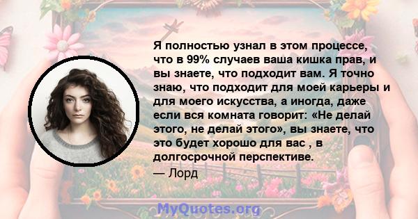 Я полностью узнал в этом процессе, что в 99% случаев ваша кишка прав, и вы знаете, что подходит вам. Я точно знаю, что подходит для моей карьеры и для моего искусства, а иногда, даже если вся комната говорит: «Не делай