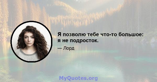 Я позволю тебе что-то большое: я не подросток.