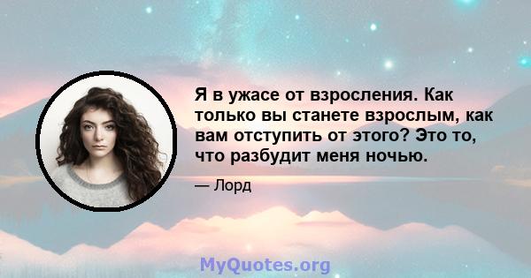 Я в ужасе от взросления. Как только вы станете взрослым, как вам отступить от этого? Это то, что разбудит меня ночью.