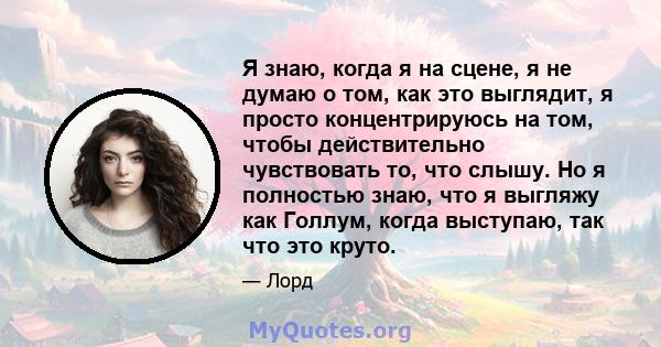 Я знаю, когда я на сцене, я не думаю о том, как это выглядит, я просто концентрируюсь на том, чтобы действительно чувствовать то, что слышу. Но я полностью знаю, что я выгляжу как Голлум, когда выступаю, так что это