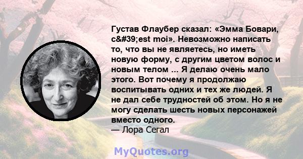 Густав Флаубер сказал: «Эмма Бовари, c'est moi». Невозможно написать то, что вы не являетесь, но иметь новую форму, с другим цветом волос и новым телом ... Я делаю очень мало этого. Вот почему я продолжаю