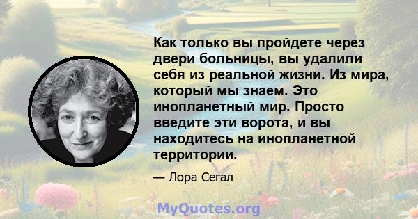 Как только вы пройдете через двери больницы, вы удалили себя из реальной жизни. Из мира, который мы знаем. Это инопланетный мир. Просто введите эти ворота, и вы находитесь на инопланетной территории.