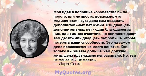 Моя идея в половине королевства была просто, или не просто, возможно, что медицинская наука дала нам двадцать дополнительных лет жизни. Эти двадцать дополнительных лет - один благодарен за них, один из них счастлив, но