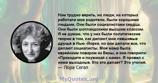 Нам трудно верить, но люди, на которых работали мои родители, были хорошими людьми. Они были социалистами сердца. Они были шотландскими высшим классом. Я не думаю, что у них были политические теории в том, как делают