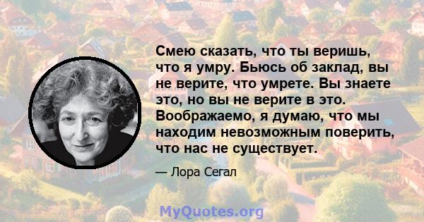 Смею сказать, что ты веришь, что я умру. Бьюсь об заклад, вы не верите, что умрете. Вы знаете это, но вы не верите в это. Воображаемо, я думаю, что мы находим невозможным поверить, что нас не существует.