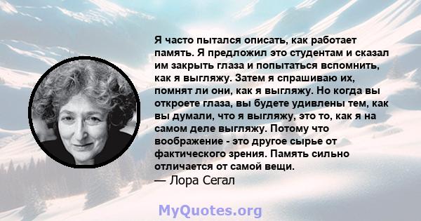 Я часто пытался описать, как работает память. Я предложил это студентам и сказал им закрыть глаза и попытаться вспомнить, как я выгляжу. Затем я спрашиваю их, помнят ли они, как я выгляжу. Но когда вы откроете глаза, вы 