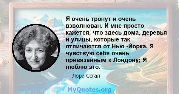 Я очень тронут и очень взволнован. И мне просто кажется, что здесь дома, деревья и улицы, которые так отличаются от Нью -Йорка. Я чувствую себя очень привязанным к Лондону; Я люблю это.