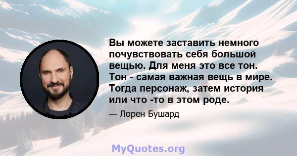 Вы можете заставить немного почувствовать себя большой вещью. Для меня это все тон. Тон - самая важная вещь в мире. Тогда персонаж, затем история или что -то в этом роде.