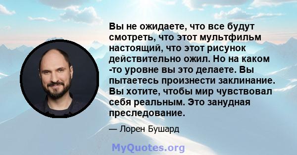 Вы не ожидаете, что все будут смотреть, что этот мультфильм настоящий, что этот рисунок действительно ожил. Но на каком -то уровне вы это делаете. Вы пытаетесь произнести заклинание. Вы хотите, чтобы мир чувствовал себя 