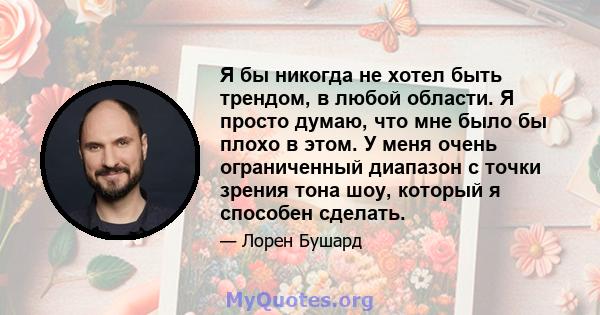 Я бы никогда не хотел быть трендом, в любой области. Я просто думаю, что мне было бы плохо в этом. У меня очень ограниченный диапазон с точки зрения тона шоу, который я способен сделать.